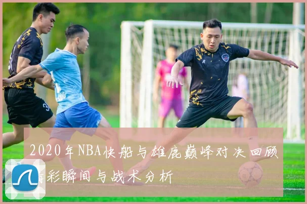 2020年NBA快船与雄鹿巅峰对决回顾精彩瞬间与战术分析