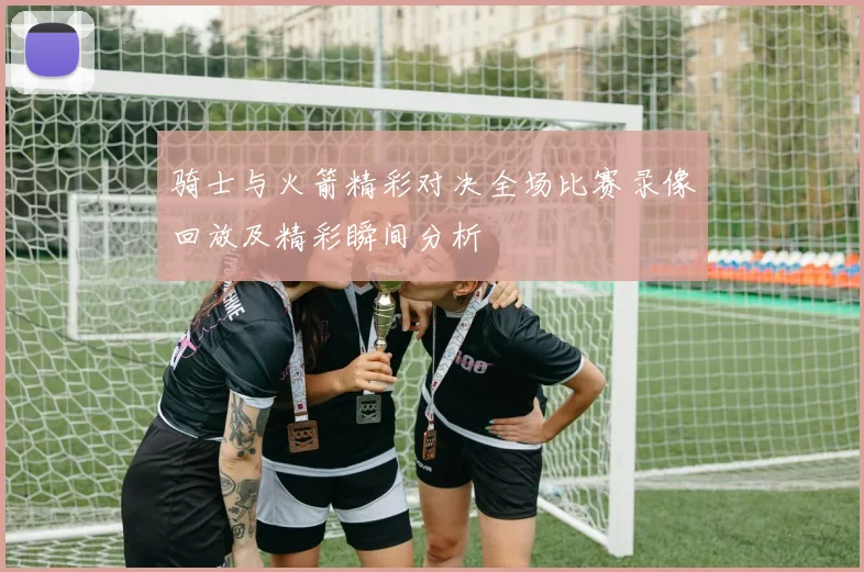 骑士与火箭精彩对决全场比赛录像回放及精彩瞬间分析