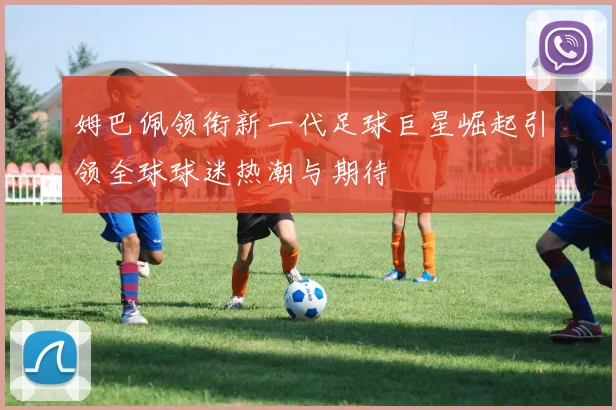 姆巴佩领衔新一代足球巨星崛起引领全球球迷热潮与期待