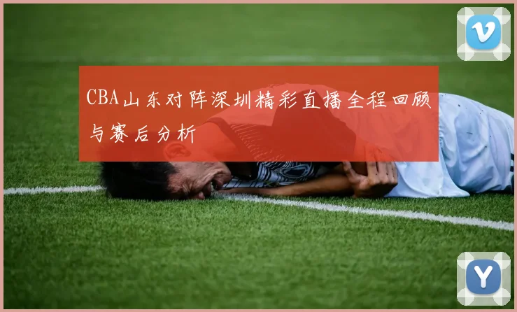 CBA山东对阵深圳精彩直播全程回顾与赛后分析