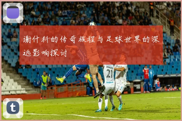 谢什科的传奇旅程与足球世界的深远影响探讨