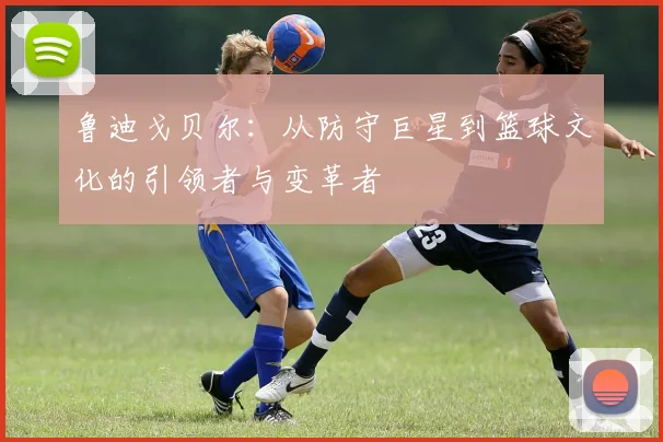 鲁迪戈贝尔：从防守巨星到篮球文化的引领者与变革者
