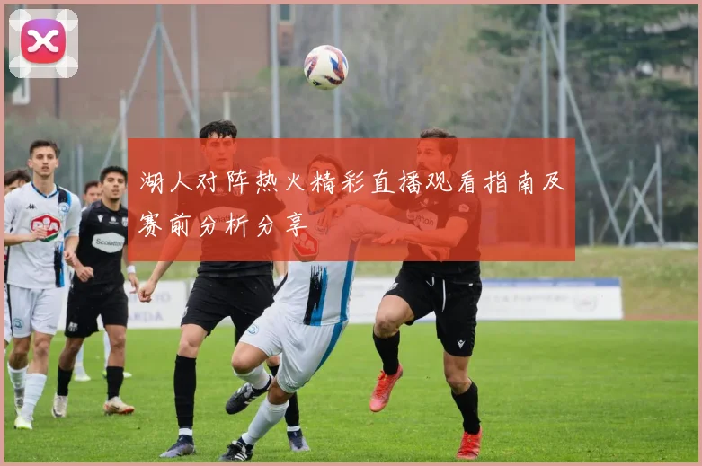湖人对阵热火精彩直播观看指南及赛前分析分享