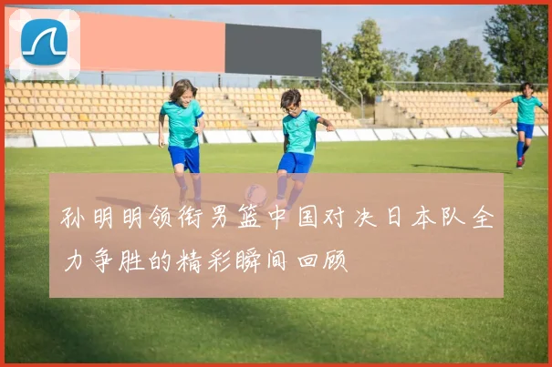 孙明明领衔男篮中国对决日本队全力争胜的精彩瞬间回顾