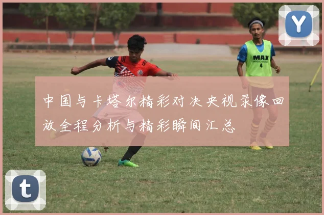 中国与卡塔尔精彩对决央视录像回放全程分析与精彩瞬间汇总