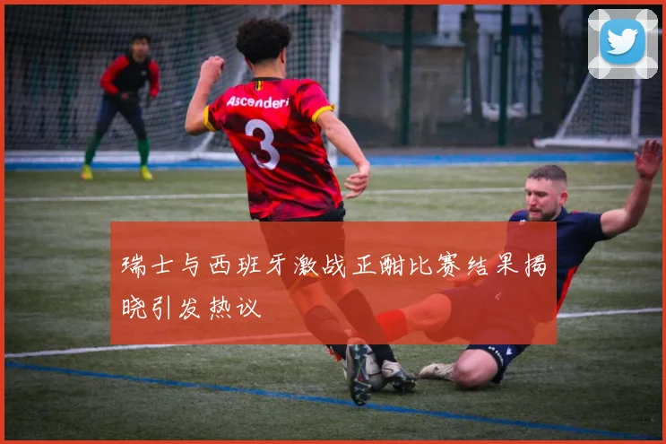 瑞士与西班牙激战正酣比赛结果揭晓引发热议