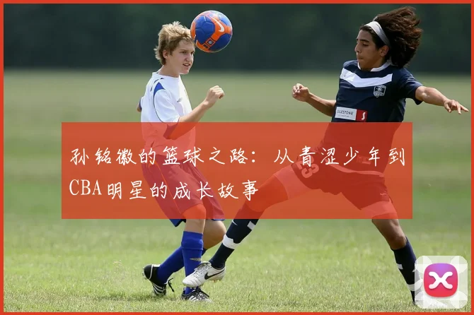 孙铭徽的篮球之路：从青涩少年到CBA明星的成长故事