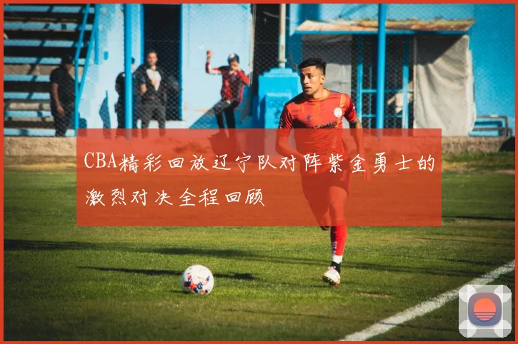 CBA精彩回放辽宁队对阵紫金勇士的激烈对决全程回顾