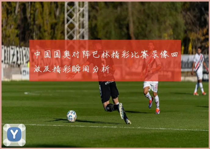 中国国奥对阵巴林精彩比赛录像回放及精彩瞬间分析