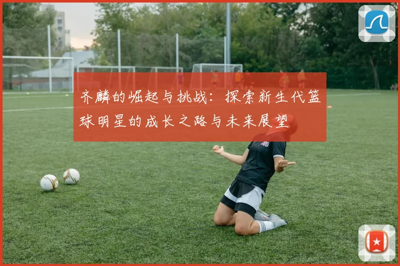 齐麟的崛起与挑战：探索新生代篮球明星的成长之路与未来展望
