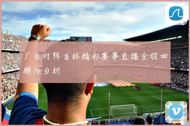 广东对阵吉林精彩赛事直播全程回顾与分析