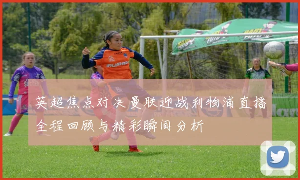 英超焦点对决曼联迎战利物浦直播全程回顾与精彩瞬间分析