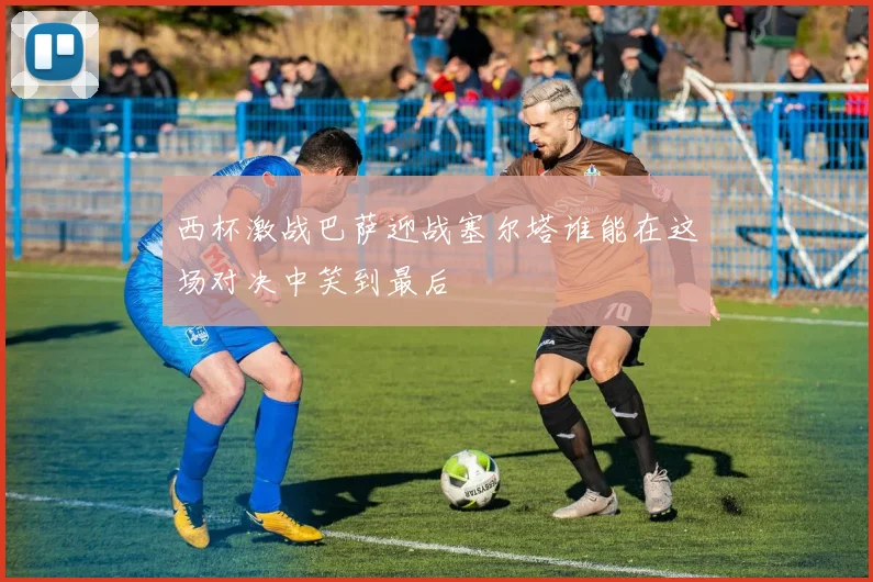 西杯激战巴萨迎战塞尔塔谁能在这场对决中笑到最后