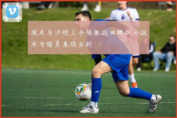 埃及与沙特上半场激战回顾双方战术与球员表现分析