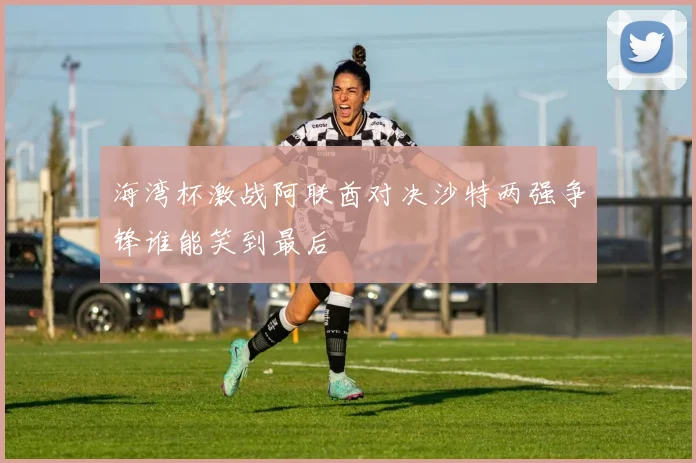 海湾杯激战阿联酋对决沙特两强争锋谁能笑到最后