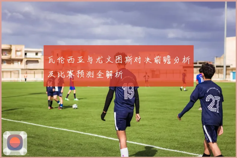 瓦伦西亚与尤文图斯对决前瞻分析及比赛预测全解析