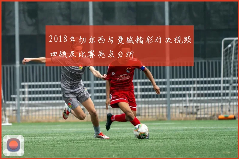 2018年切尔西与曼城精彩对决视频回顾及比赛亮点分析