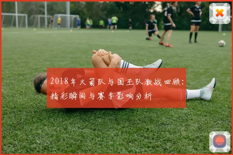2018年火箭队与国王队激战回顾：精彩瞬间与赛季影响分析
