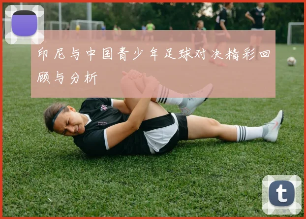 印尼与中国青少年足球对决精彩回顾与分析