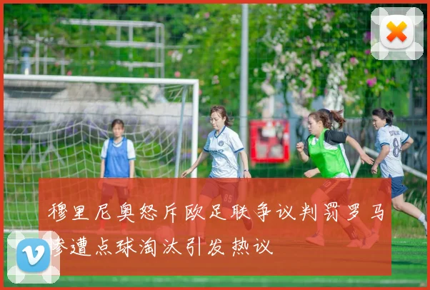 穆里尼奥怒斥欧足联争议判罚罗马惨遭点球淘汰引发热议