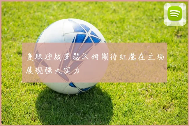 曼联迎战罗瑟汉姆期待红魔在主场展现强大实力