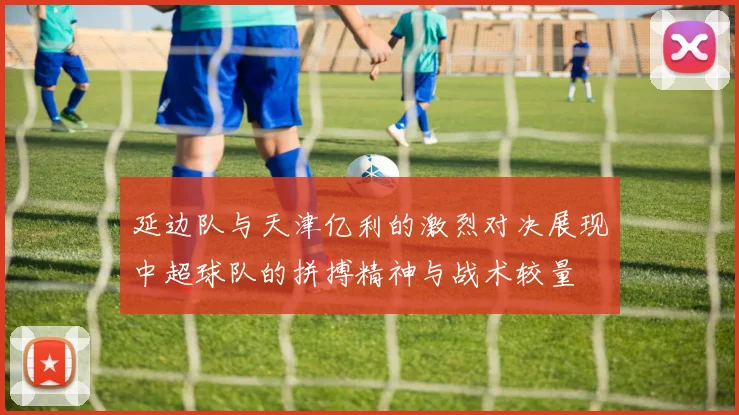 延边队与天津亿利的激烈对决展现中超球队的拼搏精神与战术较量