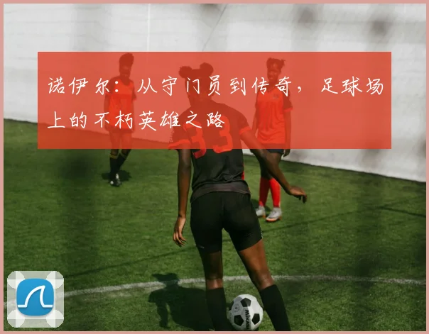 诺伊尔：从守门员到传奇，足球场上的不朽英雄之路