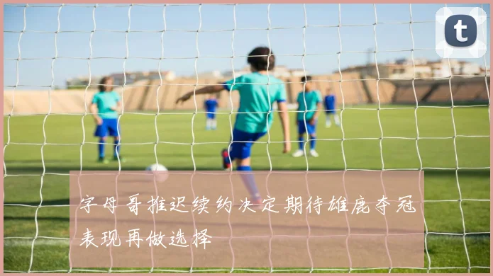 字母哥推迟续约决定期待雄鹿夺冠表现再做选择