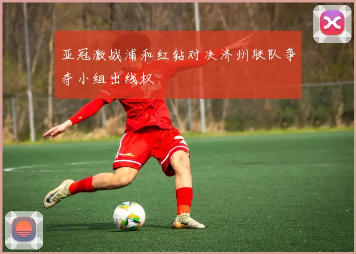 亚冠激战浦和红钻对决济州联队争夺小组出线权